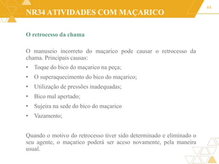 NR34 ATIVIDADES COM MAÇARICO
O retrocesso da chama
O manuseio incorreto do maçarico pode causar o retrocesso da
chama. Principais causas:
• Toque do bico do maçarico na peça;
• O superaquecimento do bico do maçarico;
• Utilização de pressões inadequadas;
• Bico mal apertado;
• Sujeira na sede do bico do maçarico
• Vazamento;
Quando o motivo do retrocesso tiver sido determinado e eliminado o
seu agente, o maçarico poderá ser aceso novamente, pela maneira
usual.
44
 