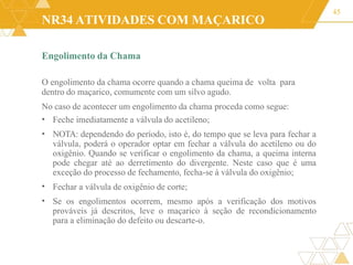 NR34 ATIVIDADES COM MAÇARICO
Engolimento da Chama
O engolimento da chama ocorre quando a chama queima de volta para
dentro do maçarico, comumente com um silvo agudo.
No caso de acontecer um engolimento da chama proceda como segue:
45
•
•
Feche imediatamente a válvula do acetileno;
NOTA: dependendo do período, isto é, do tempo que se leva para fechar a
válvula, poderá o operador optar em fechar a válvula do acetileno ou do
oxigênio. Quando se verificar o engolimento da chama, a queima interna
pode chegar até ao derretimento do divergente. Neste caso que é uma
exceção do processo de fechamento, fecha-se à válvula do oxigênio;
Fechar a válvula de oxigênio de corte;
Se os engolimentos ocorrem, mesmo após a verificação dos motivos
prováveis já descritos, leve o maçarico à seção de recondicionamento
para a eliminação do defeito ou descarte-o.
•
•
 
