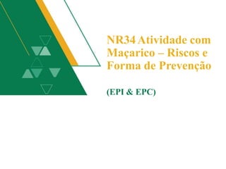 NR34Atividade com
Maçarico – Riscos e
Forma de Prevenção
(EPI & EPC)
 