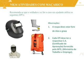 NR34 ATIVIDADES COM MAÇARICO
48
UZ DE BRIM
Recomenda-se que o soldador e se for o caso seu ajudante utilize os
seguintes EPI’s:
Observações:
1. A roupa deve estar livre
de óleo e graxa
2. Cada EPI deve ter o
respectivo C.A.
(Certificado de
Aprovação) fornecido
pelo MTE, (Ministério do
Trabalho e Emprego).
 