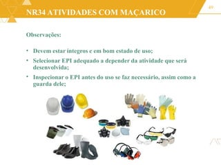 NR34 ATIVIDADES COM MAÇARICO
Observações:
49
•
•
Devem estar íntegros e em bom estado de uso;
Selecionar EPI adequado a depender da atividade que será
desenvolvida;
Inspecionar o EPI antes do uso se faz necessário, assim como a
guarda dele;
•
 