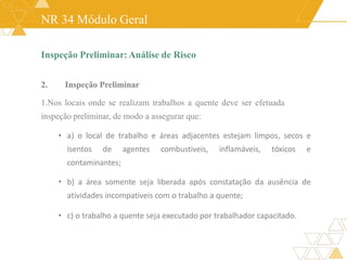 NR 34 Módulo Geral
Inspeção Preliminar:Análise de Risco
2. Inspeção Preliminar
1.Nos locais onde se realizam trabalhos a quente deve ser efetuada
inspeção preliminar, de modo a assegurar que:
• a) o local de trabalho e áreas adjacentes estejam limpos, secos e
isentos de agentes combustiveis, inflamáveis, tóxicos e
contaminantes;
• b) a área somente seja liberada após constatação da ausência de
atividades incompativeis com o trabalho a quente;
• c) o trabalho a quente seja executado por trabalhador capacitado.
 