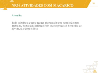 NR34 ATIVIDADES COM MAÇARICO
Atenção:
Todo trabalho a quente requer abertura de uma permissão para
Trabalho, esteja familiarizado com todo o processo e em caso de
dúvida, fale com o SMS
50
 