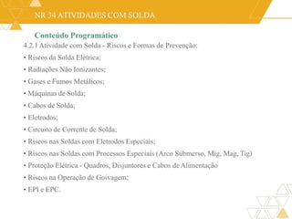NR 34 ATIVIDADES COM SOLDA
Conteúdo Programático
4.2.1Atividade com Solda - Riscos e Formas de Prevenção:
• Riscos da Solda Elétrica;
• Radiações Não Ionizantes;
• Gases e Fumos Metálicos;
• Máquinas de Solda;
• Cabos de Solda;
• Eletrodos;
• Circuito de Corrente de Solda;
• Riscos nas Soldas com Eletrodos Especiais;
• Riscos nas Soldas com Processos Especiais (Arco Submerso, Mig, Mag, Tig)
• Proteção Elétrica - Quadros, Disjuntores e Cabos deAlimentação
• Riscos na Operação de Goivagem;
• EPI e EPC.
 
