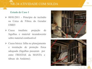 NR-34 ATIVIDADE COM SOLDA
Estudo de Caso 1
 08/01/2011 - Princípio de incêndio
na Caixa de Filtros do Gerador
EMD3
 Causa imediata: projeção de
fagulhas e material incandescente
sobre material combustível
 Causa básica: falha no planejamento
e instalação de proteção física
adequada (fagulhas passaram por
entre FRESTAS da MANTA e
tábuas do Andaime).
54
 