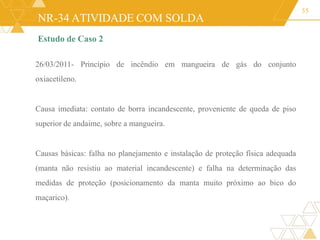 NR-34 ATIVIDADE COM SOLDA
55
Estudo de Caso 2
26/03/2011- Princípio de incêndio em mangueira de gás do conjunto
oxiacetileno.
Causa imediata: contato de borra incandescente, proveniente de queda de piso
superior de andaime, sobre a mangueira.
Causas básicas: falha no planejamento e instalação de proteção física adequada
(manta não resistiu ao material incandescente) e falha na determinação das
medidas de proteção (posicionamento da manta muito próximo ao bico do
maçarico).
 