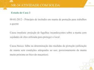 NR-34 ATIVIDADE COM SOLDA
Estudo de Caso 3
08-01-2012 - Princípio de incêndio em manta de proteção para trabalhos
a quente
Causa imediata: projeção de fagulhas incandescentes sobre a manta com
sujidades de óleo utilizada para proteger o local.
Causa básica: falha na determinação das medidas de proteção (utilização
de manta sem condições adequadas ao uso, posicionamento da manta
muito próximo ao bico do maçarico).
57
 