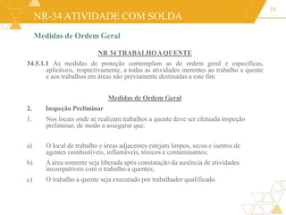NR-34 ATIVIDADE COM SOLDA
Medidas de Ordem Geral
NR 34 TRABALHOAQUENTE
34.5.1.1 As medidas de proteção contemplam as de ordem geral e específicas,
aplicáveis, respectivamente, a todas as atividades inerentes ao trabalho a quente
e aos trabalhos em áreas não previamente destinadas a este fim
Medidas de Ordem Geral
2. Inspeção Preliminar
1. Nos locais onde se realizam trabalhos a quente deve ser efetuada inspeção
preliminar, de modo a assegurar que:
59
a)
c)
O local de trabalho e áreas adjacentes estejam limpos, secos e isentos de
agentes combustíveis, inflamáveis, tóxicos e contaminantes;
b) Aárea somente seja liberada após constatação da ausência de atividades
incompatíveis com o trabalho a quentes;
O trabalho a quente seja executado por trabalhador qualificado.
 
