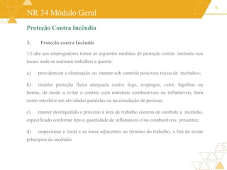 NR 34 Módulo Geral
6
Proteção Contra Incêndio
3. Proteção contra Incêndio
1.Cabe aos empregadores tomar as seguintes medidas de proteção contra incêndio nos
locais onde se realizam trabalhos a quente:
a) providenciar a eliminação ou manter sob controle possíveis riscos de incêndios;
b) instalar proteção física adequada contra fogo, respingos, calor, fagulhas ou
borras, de modo a evitar o contato com materiais combustíveis ou inflamáveis, bem
como interferir em atividades paralelas ou na circulação de pessoas;
c) manter desimpedido e próximo à área de trabalho sistema de combate a incêndio,
especificado conforme tipo e quantidade de inflamáveis e/ou combustíveis presentes;
d) inspecionar o local e as áreas adjacentes ao término do trabalho, a fim de evitar
princípios de incêndio.
 