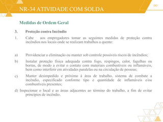 NR-34 ATIVIDADE COM SOLDA
Medidas de Ordem Geral
3. Proteção contra Incêndio
1. Cabe aos empregadores tomar as seguintes medidas de proteção contra
incêndios nos locais onde se realizam trabalhos a quente:
60
c)
a) Providenciar a eliminação ou manter sob controle possíveis riscos de incêndios;
b) Instalar proteção física adequada contra fogo, respingos, calor, fagulhas ou
borras, de modo a evitar o contato com materiais combustíveis ou inflamáveis,
bem como interferir em atividades paralelas ou na circulação de pessoas;
Manter desimpedido e próximo à área de trabalho, sistema de combate a
incêndio, especificado conforme tipo e quantidade de inflamáveis e/ou
combustíveis presentes;
d) Inspecionar o local e as áreas adjacentes ao término do trabalho, a fim de evitar
princípios de incêndio.
 