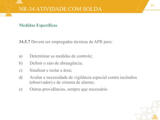 NR-34 ATIVIDADE COM SOLDA
Medidas Específicas
34.5.7 Devem ser empregadas técnicas deAPR para:
a) Determinar as medidas de controle;
b) Definir o raio de abrangência;
c) Sinalizar e isolar a área;
d) Avaliar a necessidade de vigilância especial contra incêndios
(observador) e de sistema de alarme;
e) Outras providências, sempre que necessário.
61
 