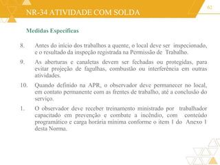 NR-34 ATIVIDADE COM SOLDA
Medidas Específicas
8. Antes do início dos trabalhos a quente, o local deve ser inspecionado,
e o resultado da inspeção registrada na Permissão de Trabalho.
9. As aberturas e canaletas devem ser fechadas ou protegidas, para
evitar projeção de fagulhas, combustão ou interferência em outras
atividades.
10. Quando definido na APR, o observador deve permanecer no local,
em contato permanente com as frentes de trabalho, até a conclusão do
serviço.
1. O observador deve receber treinamento ministrado por trabalhador
capacitado em prevenção e combate a incêndio, com conteúdo
programático e carga horária mínima conforme o item 1 do Anexo 1
desta Norma.
62
 