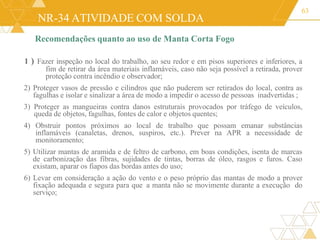 NR-34 ATIVIDADE COM SOLDA
63
Recomendações quanto ao uso de Manta Corta Fogo
1 ) Fazer inspeção no local do trabalho, ao seu redor e em pisos superiores e inferiores, a
fim de retirar da área materiais inflamáveis, caso não seja possível a retirada, prover
proteção contra incêndio e observador;
2) Proteger vasos de pressão e cilindros que não puderem ser retirados do local, contra as
fagulhas e isolar e sinalizar a área de modo a impedir o acesso de pessoas inadvertidas ;
3) Proteger as mangueiras contra danos estruturais provocados por tráfego de veículos,
queda de objetos, fagulhas, fontes de calor e objetos quentes;
4) Obstruir pontos próximos ao local de trabalho que possam emanar substâncias
inflamáveis (canaletas, drenos, suspiros, etc.). Prever na APR a necessidade de
monitoramento;
5) Utilizar mantas de aramida e de feltro de carbono, em boas condições, isenta de marcas
de carbonização das fibras, sujidades de tintas, borras de óleo, rasgos e furos. Caso
existam, aparar os fiapos das bordas antes do uso;
6) Levar em consideração a ação do vento e o peso próprio das mantas de modo a prover
fixação adequada e segura para que a manta não se movimente durante a execução do
serviço;
 