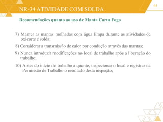NR-34 ATIVIDADE COM SOLDA
64
Recomendações quanto ao uso de Manta Corta Fogo
7) Manter as mantas molhadas com água limpa durante as atividades de
oxicorte e solda;
8) Considerar a transmissão de calor por condução através das mantas;
9) Nunca introduzir modificações no local de trabalho após a liberação do
trabalho;
10) Antes do início do trabalho a quente, inspecionar o local e registrar na
Permissão de Trabalho o resultado desta inspeção;
 