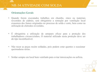 NR-34 ATIVIDADE COM SOLDA
Orientações Gerais
• Quando forem executados trabalhos em chumbo, zinco ou materiais
revestidos de cádmio, será obrigatório a remoção por ventilação local
exaustora dos fumos originados no processo de solda e corte, bem como na
utilização de eletrodos revestidos.
65
• É obrigatória a utilização de anteparo eficaz para a proteção dos
trabalhadores circunvizinhos. O material utilizado nesta proteção deve ser
do tipo incombustível.
• Não tocar as peças recém soldadas, pois podem estar quentes e ocasionar
queimaduras sérias.
• Soldar sempre em local bem ventilado para evitar intoxicações ou asfixia.
 