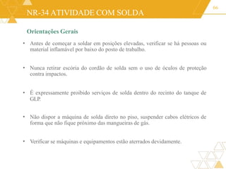 NR-34 ATIVIDADE COM SOLDA
Orientações Gerais
Antes de começar a soldar em posições elevadas, verificar se há pessoas ou
material inflamável por baixo do posto de trabalho.
66
•
• Nunca retirar escória do cordão de solda sem o uso de óculos de proteção
contra impactos.
• É expressamente proibido serviços de solda dentro do recinto do tanque de
GLP.
• Não dispor a máquina de solda direto no piso, suspender cabos elétricos de
forma que não fique próximo das mangueiras de gás.
• Verificar se máquinas e equipamentos estão aterrados devidamente.
 