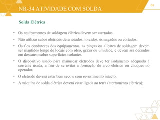 NR-34 ATIVIDADE COM SOLDA
Solda Elétrica
68
•
• Os equipamentos de soldagem elétrica devem ser aterrados.
• Não utilizar cabos elétricos deteriorados, torcidos, esmagados ou cortados.
• Os fios condutores dos equipamentos, as pinças ou alicates de soldagem devem
ser mantidos longe de locais com óleo, graxa ou umidade, e devem ser deixados
em descanso sobre superfícies isolantes.
O dispositivo usado para manusear eletrodos deve ter isolamento adequado à
corrente usada, a fim de se evitar a formação de arco elétrico ou choques no
operador.
• O eletrodo deverá estar bem seco e com revestimento intacto.
• Amáquina de solda elétrica deverá estar ligada ao terra (aterramento elétrico);
 