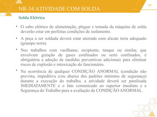 NR-34 ATIVIDADE COM SOLDA
Solda Elétrica
69
•
•
•
O cabo elétrico de alimentação, plugue e tomada da máquina de solda
deverão estar em perfeitas condições de isolamento.
• A peça a ser soldada deverá estar aterrada com alicate terra adequado
(grampo terra).
Nos trabalhos com vasilhame, recipiente, tanque ou similar, que
envolvam geração de gases confinados ou semi confinados, é
obrigatória a adoção de medidas preventivas adicionais para eliminar
riscos de explosão e intoxicação do funcionário.
Na ocorrência de qualquer CONDIÇÃO ANORMAL (condição não
prevista, impeditiva e/ou abaixo dos padrões mínimos de segurança)
durante a execução do trabalho, a atividade deverá ser paralisada
IMEDIATAMENTE e o fato comunicado ao superior imediato e a
Segurança do Trabalho para a avaliação da CONDIÇÃO ANORMAL.
 