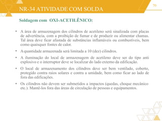 NR-34 ATIVIDADE COM SOLDA
Soldagem com OXI-ACETILÊNICO:
70
•
•
•
•
A área de armazenagem dos cilindros de acetileno será sinalizada com placas
de advertência, com a proibição de fumar e de produzir ou alimentar chamas.
Tal área deve ficar afastada de substâncias inflamáveis ou combustíveis, bem
como quaisquer fontes de calor.
Aquantidade armazenada será limitada a 10 (dez) cilindros.
A iluminação do local de armazenagem de acetileno deve ser do tipo anti
explosivo e o interruptor deve se localizar do lado externo da edificação.
O local de armazenamento dos cilindros deve ser bem ventilado, coberto,
protegido contra raios solares e contra a umidade, bem como ficar ao lado de
fora das edificações.
• Os cilindros não devem ser submetidos a impactos (quedas, choque mecânico
etc.). Mantê-los fora das áreas de circulação de pessoas e equipamentos.
 