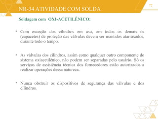 NR-34 ATIVIDADE COM SOLDA
Soldagem com OXI-ACETILÊNICO:
72
• Com exceção dos cilindros em uso, em todos os demais os
(capacetes) de proteção das válvulas devem ser mantidos atarraxados,
durante todo o tempo.
• As válvulas dos cilindros, assim como qualquer outro componente do
sistema oxiacetilênico, não podem ser separadas pelo usuário. Só os
serviços de assistência técnica dos fornecedores estão autorizados a
realizar operações dessa natureza.
• Nunca obstruir os dispositivos de segurança das válvulas e dos
cilindros.
 