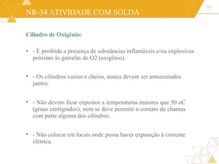 NR-34 ATIVIDADE COM SOLDA
Cilindro de Oxigênio:
• - É proibida a presença de substâncias inflamáveis e/ou explosivas
próximo às garrafas de O2 (oxigênio).
73
• - Os cilindros vazios e cheios, nunca devem ser armazenados
juntos.
• - Não devem ficar expostos a temperaturas maiores que 50 oC
(graus centígrados), nem se deve permitir o contato de chamas
com parte alguma dos cilindros.
• - Não colocar em locais onde possa haver exposição à corrente
elétrica.
 