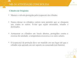 NR-34 ATIVIDADE COM SOLDA
Cilindro de Oxigênio:
74
• Manter a válvula protegida pelo (capacete) do cilindro.
• Nunca deixar os cilindros caírem nem permitir que se choquem
uns contra os outros. Evitar que sejam arrastados, rolados e
deslizados.
• Armazenar os cilindros em locais abertos, protegidos contra o
excesso de umidade, a temperatura excessiva e os raios solares.
• O (capacete) de proteção deve ser mantido em seu lugar até que o
cilindro seja apoiado em um suporte ou conectado (em bateria).
 