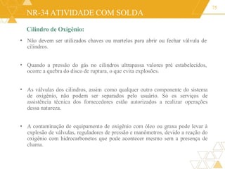 NR-34 ATIVIDADE COM SOLDA
Cilindro de Oxigênio:
Não devem ser utilizados chaves ou martelos para abrir ou fechar válvula de
cilindros.
75
•
• Quando a pressão do gás no cilindros ultrapassa valores pré estabelecidos,
ocorre a quebra do disco de ruptura, o que evita explosões.
• As válvulas dos cilindros, assim como qualquer outro componente do sistema
de oxigênio, não podem ser separados pelo usuário. Só os serviços de
assistência técnica dos fornecedores estão autorizados a realizar operações
dessa natureza.
• A contaminação de equipamento de oxigênio com óleo ou graxa pode levar à
explosão de válvulas, reguladores de pressão e manômetros, devido a reação do
oxigênio com hidrocarbonetos que pode acontecer mesmo sem a presença de
chama.
 