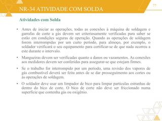 NR-34 ATIVIDADE COM SOLDA
Atividades com Solda
77
•
•
•
• Antes de iniciar as operações, todas as conexões à máquina de soldagem e
garrafas de corte a gás devem ser criteriosamente verificadas para saber se
estão em condições seguras de operação. Quando as operações de soldagem
forem interrompidas por um curto período, para almoço, por exemplo, o
soldador verificará o seu equipamento para certificar-se de que nada ocorreu a
este durante o intervalo.
Mangueiras devem ser verificadas quanto a danos ou vazamentos. As conexões
aos medidores devem ser conferidas para assegurar-se que estejam firmes.
Se o trabalho for interrompido por um período, uma revisão dos vapores de
gás combustível deverá ser feita antes de se dar prosseguimento aos cortes ou
às operações de soldagem.
O soldador deve usar um limpador de bico para limpar partículas estranhas de
dentro do bico de corte. O bico de corte não deve ser friccionado numa
superfície que contenha gás ou oxigênio.
 