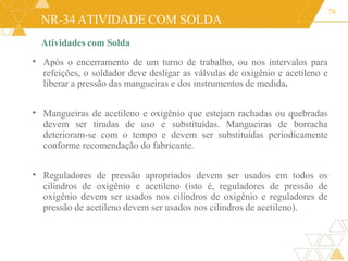 NR-34 ATIVIDADE COM SOLDA
78
Atividades com Solda
Após o encerramento de um turno de trabalho, ou nos intervalos para
refeições, o soldador deve desligar as válvulas de oxigênio e acetileno e
liberar a pressão das mangueiras e dos instrumentos de medida.
•
• Mangueiras de acetileno e oxigênio que estejam rachadas ou quebradas
devem ser tiradas de uso e substituídas. Mangueiras de borracha
deterioram-se com o tempo e devem ser substituídas periodicamente
conforme recomendação do fabricante.
• Reguladores de pressão apropriados devem ser usados em todos os
cilindros de oxigênio e acetileno (isto é, reguladores de pressão de
oxigênio devem ser usados nos cilindros de oxigênio e reguladores de
pressão de acetileno devem ser usados nos cilindros de acetileno).
 