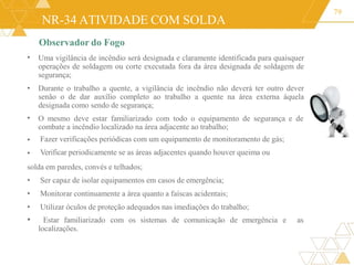 NR-34 ATIVIDADE COM SOLDA
79
•
•
•
•
Observador do Fogo
Uma vigilância de incêndio será designada e claramente identificada para quaisquer
operações de soldagem ou corte executada fora da área designada de soldagem de
segurança;
• Durante o trabalho a quente, a vigilância de incêndio não deverá ter outro dever
senão o de dar auxílio completo ao trabalho a quente na área externa àquela
designada como sendo de segurança;
O mesmo deve estar familiarizado com todo o equipamento de segurança e de
combate a incêndio localizado na área adjacente ao trabalho;
Fazer verificações periódicas com um equipamento de monitoramento de gás;
Verificar periodicamente se as áreas adjacentes quando houver queima ou
solda em paredes, convés e telhados;
• Ser capaz de isolar equipamentos em casos de emergência;
• Monitorar continuamente a área quanto a faíscas acidentais;
• Utilizar óculos de proteção adequados nas imediações do trabalho;
• Estar familiarizado com os sistemas de comunicação de emergência e as
localizações.
 