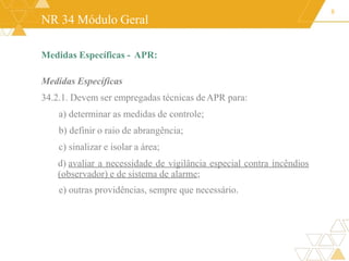 NR 34 Módulo Geral
Medidas Específicas - APR:
Medidas Específicas
34.2.1. Devem ser empregadas técnicas deAPR para:
a) determinar as medidas de controle;
b) definir o raio de abrangência;
c) sinalizar e isolar a área;
d) avaliar a necessidade de vigilância especial contra incêndios
(observador) e de sistema de alarme;
e) outras providências, sempre que necessário.
8
 