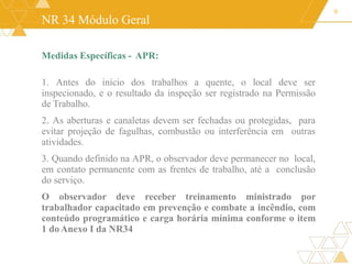 NR 34 Módulo Geral
Medidas Específicas - APR:
1. Antes do início dos trabalhos a quente, o local deve ser
inspecionado, e o resultado da inspeção ser registrado na Permissão
de Trabalho.
2. As aberturas e canaletas devem ser fechadas ou protegidas, para
evitar projeção de fagulhas, combustão ou interferência em outras
atividades.
3. Quando definido na APR, o observador deve permanecer no local,
em contato permanente com as frentes de trabalho, até a conclusão
do serviço.
O observador deve receber treinamento ministrado por
trabalhador capacitado em prevenção e combate a incêndio, com
conteúdo programático e carga horária mínima conforme o item
1 doAnexo I da NR34
9
 