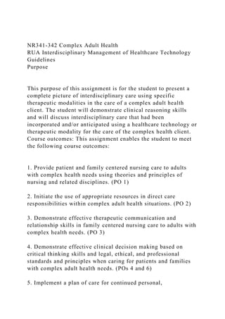 NR341-342 Complex Adult Health
RUA Interdisciplinary Management of Healthcare Technology
Guidelines
Purpose
This purpose of this assignment is for the student to present a
complete picture of interdisciplinary care using specific
therapeutic modalities in the care of a complex adult health
client. The student will demonstrate clinical reasoning skills
and will discuss interdisciplinary care that had been
incorporated and/or anticipated using a healthcare technology or
therapeutic modality for the care of the complex health client.
Course outcomes: This assignment enables the student to meet
the following course outcomes:
1. Provide patient and family centered nursing care to adults
with complex health needs using theories and principles of
nursing and related disciplines. (PO 1)
2. Initiate the use of appropriate resources in direct care
responsibilities within complex adult health situations. (PO 2)
3. Demonstrate effective therapeutic communication and
relationship skills in family centered nursing care to adults with
complex health needs. (PO 3)
4. Demonstrate effective clinical decision making based on
critical thinking skills and legal, ethical, and professional
standards and principles when caring for patients and families
with complex adult health needs. (POs 4 and 6)
5. Implement a plan of care for continued personal,
 