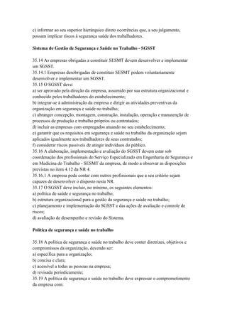 c) informar ao seu superior hierárquico direto ocorrências que, a seu julgamento,
possam implicar riscos à segurança saúde dos trabalhadores.

Sistema de Gestão de Segurança e Saúde no Trabalho - SGSST

35.14 As empresas obrigadas a constituir SESMT devem desenvolver e implementar
um SGSST.
35.14.1 Empresas desobrigadas de constituir SESMT podem voluntariamente
desenvolver e implementar um SGSST.
35.15 O SGSST deve:
a) ser aprovado pela direção da empresa, assumido por sua estrutura organizacional e
conhecido pelos trabalhadores do estabelecimento;
b) integrar-se à administração da empresa e dirigir as atividades preventivas da
organização em segurança e saúde no trabalho;
c) abranger concepção, montagem, construção, instalação, operação e manutenção de
processos de produção e trabalho próprios ou contratados;
d) incluir as empresas com empregados atuando no seu estabelecimento;
e) garantir que os requisitos em segurança e saúde no trabalho da organização sejam
aplicados igualmente aos trabalhadores de seus contratados;
f) considerar riscos passíveis de atingir indivíduos do público.
35.16 A elaboração, implementação e avaliação do SGSST devem estar sob
coordenação dos profissionais do Serviço Especializado em Engenharia de Segurança e
em Medicina do Trabalho - SESMT da empresa, de modo a observar as disposições
previstas no item 4.12 da NR 4.
35.16.1 A empresa pode contar com outros profissionais que a seu critério sejam
capazes de desenvolver o disposto nesta NR.
35.17 O SGSST deve incluir, no mínimo, os seguintes elementos:
a) política de saúde e segurança no trabalho;
b) estrutura organizacional para a gestão da segurança e saúde no trabalho;
c) planejamento e implementação do SGSST e das ações de avaliação e controle de
riscos;
d) avaliação de desempenho e revisão do Sistema.

Política de segurança e saúde no trabalho

35.18 A política de segurança e saúde no trabalho deve conter diretrizes, objetivos e
compromissos da organização, devendo ser:
a) específica para a organização;
b) concisa e clara;
c) acessível a todas as pessoas na empresa;
d) revisada periodicamente;
35.19 A política de segurança e saúde no trabalho deve expressar o comprometimento
da empresa com:
 