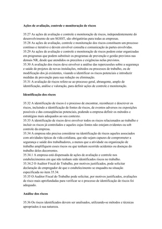 Ações de avaliação, controle e monitoração de riscos

35.27 As ações de avaliação e controle e monitoração de riscos, independentemente do
desenvolvimento de um SGSST, são obrigatórias para todas as empresas.
35.28 As ações de avaliação, controle e monitoração dos riscos constituem um processo
contínuo e iterativo e devem envolver consulta e comunicação às partes envolvidas.
35.29 As ações de avaliação e controle e monitoração de riscos podem estar organizadas
em programas que podem substituir os programas de prevenção e gestão previstos nas
demais NR, desde que atendidos os preceitos e exigências nelas previstos.
35.30 A avaliação dos riscos deve envolver a análise das repercussões sobre a segurança
e saúde de projetos de novas instalações, métodos ou processos de trabalho, ou de
modificação dos já existentes, visando a identificar os riscos potenciais e introduzir
medidas de prevenção para sua redução ou eliminação.
35.31 A avaliação de riscos refere-se ao processo geral, abrangente, amplo de
identificação, análise e valoração, para definir ações de controle e monitoração.

Identificação dos riscos

35.32 A identificação de riscos é o processo de encontrar, reconhecer e descrever os
riscos, incluindo a identificação de fontes de riscos, de eventos adversos ou exposições
possíveis e das conseqüências potenciais, podendo a empresa definir os métodos e
estratégias mais adequados ao seu contexto.
35.33 A identificação de riscos deve envolver todos os riscos relacionados ao trabalho e
incluir os riscos já controlados e aqueles cujas fontes não estejam evidentes ou sob
controle da empresa.
35.34 A empresa não precisa considerar na identificação de riscos aqueles associados
com atividades típicas da vida cotidiana, que não sejam capazes de comprometer a
segurança e saúde dos trabalhadores, a menos que a atividade ou organização de
trabalho amplifiquem esses riscos ou que tenham ocorrido acidentes ou doenças do
trabalho deles decorrentes.
35.34.1 A empresa está dispensada de ações de avaliação e controle nos
estabelecimentos em que não tenham sido identificados riscos no trabalho.
35.34.2 O Auditor Fiscal do Trabalho, por motivos justificados, pode solicitar
declaração do empregador de que o estabelecimento se enquadra na situação
especificada no item 35.34.
35.35 O Auditor Fiscal do Trabalho pode solicitar, por motivos justificados, avaliações
de risco mais aprofundadas para verificar se o processo de identificação de riscos foi
adequado.

Análise dos riscos

35.36 Os riscos identificados devem ser analisados, utilizando-se métodos e técnicas
apropriados à sua natureza.
 