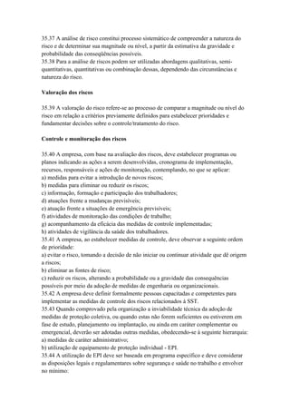 35.37 A análise de risco constitui processo sistemático de compreender a natureza do
risco e de determinar sua magnitude ou nível, a partir da estimativa da gravidade e
probabilidade das conseqüências possíveis.
35.38 Para a análise de riscos podem ser utilizadas abordagens qualitativas, semi-
quantitativas, quantitativas ou combinação dessas, dependendo das circunstâncias e
natureza do risco.

Valoração dos riscos

35.39 A valoração do risco refere-se ao processo de comparar a magnitude ou nível do
risco em relação a critérios previamente definidos para estabelecer prioridades e
fundamentar decisões sobre o controle/tratamento do risco.

Controle e monitoração dos riscos

35.40 A empresa, com base na avaliação dos riscos, deve estabelecer programas ou
planos indicando as ações a serem desenvolvidas, cronograma de implementação,
recursos, responsáveis e ações de monitoração, contemplando, no que se aplicar:
a) medidas para evitar a introdução de novos riscos;
b) medidas para eliminar ou reduzir os riscos;
c) informação, formação e participação dos trabalhadores;
d) atuações frente a mudanças previsíveis;
e) atuação frente a situações de emergência previsíveis;
f) atividades de monitoração das condições de trabalho;
g) acompanhamento da eficácia das medidas de controle implementadas;
h) atividades de vigilância da saúde dos trabalhadores.
35.41 A empresa, ao estabelecer medidas de controle, deve observar a seguinte ordem
de prioridade:
a) evitar o risco, tomando a decisão de não iniciar ou continuar atividade que dê origem
a riscos;
b) eliminar as fontes de risco;
c) reduzir os riscos, alterando a probabilidade ou a gravidade das consequências
possíveis por meio da adoção de medidas de engenharia ou organizacionais.
35.42 A empresa deve definir formalmente pessoas capacitadas e competentes para
implementar as medidas de controle dos riscos relacionados à SST.
35.43 Quando comprovado pela organização a inviabilidade técnica da adoção de
medidas de proteção coletiva, ou quando estas não forem suficientes ou estiverem em
fase de estudo, planejamento ou implantação, ou ainda em caráter complementar ou
emergencial, deverão ser adotadas outras medidas, obedecendo-se à seguinte hierarquia:
a) medidas de caráter administrativo;
b) utilização de equipamento de proteção individual - EPI.
35.44 A utilização de EPI deve ser baseada em programa específico e deve considerar
as disposições legais e regulamentares sobre segurança e saúde no trabalho e envolver
no mínimo:
 