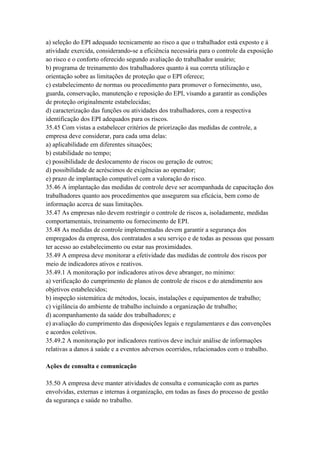 a) seleção do EPI adequado tecnicamente ao risco a que o trabalhador está exposto e à
atividade exercida, considerando-se a eficiência necessária para o controle da exposição
ao risco e o conforto oferecido segundo avaliação do trabalhador usuário;
b) programa de treinamento dos trabalhadores quanto à sua correta utilização e
orientação sobre as limitações de proteção que o EPI oferece;
c) estabelecimento de normas ou procedimento para promover o fornecimento, uso,
guarda, conservação, manutenção e reposição do EPI, visando a garantir as condições
de proteção originalmente estabelecidas;
d) caracterização das funções ou atividades dos trabalhadores, com a respectiva
identificação dos EPI adequados para os riscos.
35.45 Com vistas a estabelecer critérios de priorização das medidas de controle, a
empresa deve considerar, para cada uma delas:
a) aplicabilidade em diferentes situações;
b) estabilidade no tempo;
c) possibilidade de deslocamento de riscos ou geração de outros;
d) possibilidade de acréscimos de exigências ao operador;
e) prazo de implantação compatível com a valoração do risco.
35.46 A implantação das medidas de controle deve ser acompanhada de capacitação dos
trabalhadores quanto aos procedimentos que assegurem sua eficácia, bem como de
informação acerca de suas limitações.
35.47 As empresas não devem restringir o controle de riscos a, isoladamente, medidas
comportamentais, treinamento ou fornecimento de EPI.
35.48 As medidas de controle implementadas devem garantir a segurança dos
empregados da empresa, dos contratados a seu serviço e de todas as pessoas que possam
ter acesso ao estabelecimento ou estar nas proximidades.
35.49 A empresa deve monitorar a efetividade das medidas de controle dos riscos por
meio de indicadores ativos e reativos.
35.49.1 A monitoração por indicadores ativos deve abranger, no mínimo:
a) verificação do cumprimento de planos de controle de riscos e do atendimento aos
objetivos estabelecidos;
b) inspeção sistemática de métodos, locais, instalações e equipamentos de trabalho;
c) vigilância do ambiente de trabalho incluindo a organização de trabalho;
d) acompanhamento da saúde dos trabalhadores; e
e) avaliação do cumprimento das disposições legais e regulamentares e das convenções
e acordos coletivos.
35.49.2 A monitoração por indicadores reativos deve incluir análise de informações
relativas a danos à saúde e a eventos adversos ocorridos, relacionados com o trabalho.

Ações de consulta e comunicação

35.50 A empresa deve manter atividades de consulta e comunicação com as partes
envolvidas, externas e internas à organização, em todas as fases do processo de gestão
da segurança e saúde no trabalho.
 