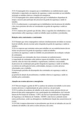 35.51 O empregador deve assegurar que os trabalhadores no estabelecimento sejam
informados e capacitados em aspectos de segurança e saúde associados ao seu trabalho,
incluindo as medidas relativas a situações de emergência.
35.52 O empregador deve adotar medidas para que os trabalhadores disponham de
tempo e recursos para participar dos processos de gestão da segurança e saúde no
trabalho.
35.53. O conhecimento e a percepção que os trabalhadores tem do processo de trabalho
e dos riscos presentes deverão ser considerados na gestão da segurança e saúde no
trabalho.
35.54 A empresa deve garantir que dúvidas, idéias e sugestões dos trabalhadores e seus
representantes sobre segurança e saúde no trabalho sejam recebidas e consideradas.

Relações entre contratantes e contratadas

35.55 Sempre que vários empregadores realizem simultaneamente atividades no mesmo
local de trabalho, devem executar ações integradas de gestão da segurança e saúde no
trabalho.
35.56 As empresas que contratam outras para trabalhar em seu estabelecimento devem
incluir nos processos de gestão da segurança e saúde no trabalho:
a) critérios de segurança e saúde no trabalho nos procedimentos de avaliação e seleção
de contratados;
b) comunicação aos contratados dos riscos existentes no estabelecimento;
c) capacitação de contratados sobre práticas seguras de trabalho, riscos e medidas de
controle, antes do início dos trabalhos e regularmente, conforme a necessidade;
d) processos de coordenação para gestão integrada da segurança e saúde no trabalho;
e) critérios de notificação de lesões, enfermidades, doenças e eventos adversos
relacionados com o trabalho;
f) monitoração periódica do desempenho dos contratados em segurança e saúde no
trabalho; e
g) garantia de adoção de procedimentos e medidas relativas à segurança e saúde no
trabalho pelos contratados.

Atuação em eventos adversos e emergências

35.57 Devem integrar a gestão de SST as análises de acidentes de trabalho ou de outros
eventos adversos e a implementação de ações corretivas e de prevenção.
35.58 As análises de acidentes de trabalho ou de outros eventos adversos devem ser
desenvolvidas pelos empregadores com a participação dos trabalhadores, da Comissão
Interna de Prevenção de Acidentes - CIPA e do Serviço Especializado em Engenharia
de Segurança e em Medicina do Trabalho - SESMT, onde houver, podendo incluir
outros profissionais, sendo sua abrangência e detalhamento função das características do
evento.
35.59 Cabe à empresa determinar os procedimentos que devem ser adotados em caso de
acidentes de trabalho e de outros eventos adversos, tais como:
 