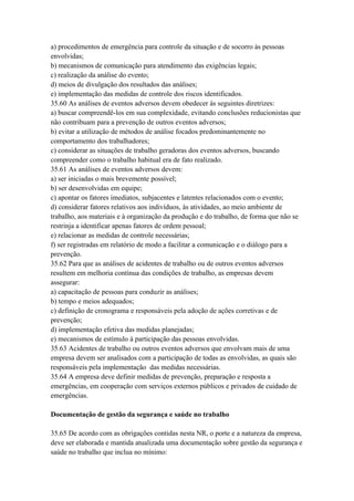 a) procedimentos de emergência para controle da situação e de socorro às pessoas
envolvidas;
b) mecanismos de comunicação para atendimento das exigências legais;
c) realização da análise do evento;
d) meios de divulgação dos resultados das análises;
e) implementação das medidas de controle dos riscos identificados.
35.60 As análises de eventos adversos devem obedecer às seguintes diretrizes:
a) buscar compreendê-los em sua complexidade, evitando conclusões reducionistas que
não contribuam para a prevenção de outros eventos adversos;
b) evitar a utilização de métodos de análise focados predominantemente no
comportamento dos trabalhadores;
c) considerar as situações de trabalho geradoras dos eventos adversos, buscando
compreender como o trabalho habitual era de fato realizado.
35.61 As análises de eventos adversos devem:
a) ser iniciadas o mais brevemente possível;
b) ser desenvolvidas em equipe;
c) apontar os fatores imediatos, subjacentes e latentes relacionados com o evento;
d) considerar fatores relativos aos indivíduos, às atividades, ao meio ambiente de
trabalho, aos materiais e à organização da produção e do trabalho, de forma que não se
restrinja a identificar apenas fatores de ordem pessoal;
e) relacionar as medidas de controle necessárias;
f) ser registradas em relatório de modo a facilitar a comunicação e o diálogo para a
prevenção.
35.62 Para que as análises de acidentes de trabalho ou de outros eventos adversos
resultem em melhoria contínua das condições de trabalho, as empresas devem
assegurar:
a) capacitação de pessoas para conduzir as análises;
b) tempo e meios adequados;
c) definição de cronograma e responsáveis pela adoção de ações corretivas e de
prevenção;
d) implementação efetiva das medidas planejadas;
e) mecanismos de estímulo à participação das pessoas envolvidas.
35.63 Acidentes de trabalho ou outros eventos adversos que envolvam mais de uma
empresa devem ser analisados com a participação de todas as envolvidas, as quais são
responsáveis pela implementação das medidas necessárias.
35.64 A empresa deve definir medidas de prevenção, preparação e resposta a
emergências, em cooperação com serviços externos públicos e privados de cuidado de
emergências.

Documentação de gestão da segurança e saúde no trabalho

35.65 De acordo com as obrigações contidas nesta NR, o porte e a natureza da empresa,
deve ser elaborada e mantida atualizada uma documentação sobre gestão da segurança e
saúde no trabalho que inclua no mínimo:
 