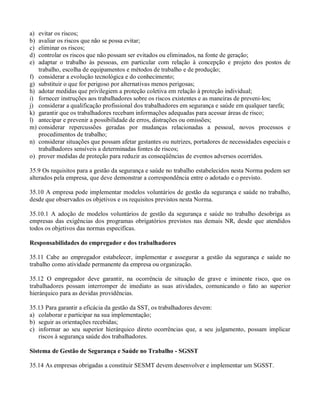 a)   evitar os riscos;
b)   avaliar os riscos que não se possa evitar;
c)   eliminar os riscos;
d)   controlar os riscos que não possam ser evitados ou eliminados, na fonte de geração;
e)   adaptar o trabalho às pessoas, em particular com relação à concepção e projeto dos postos de
     trabalho, escolha de equipamentos e métodos de trabalho e de produção;
f)   considerar a evolução tecnológica e do conhecimento;
g)   substituir o que for perigoso por alternativas menos perigosas;
h)   adotar medidas que privilegiem a proteção coletiva em relação à proteção individual;
i)   fornecer instruções aos trabalhadores sobre os riscos existentes e as maneiras de preveni-los;
j)   considerar a qualificação profissional dos trabalhadores em segurança e saúde em qualquer tarefa;
k)   garantir que os trabalhadores recebam informações adequadas para acessar áreas de risco;
l)   antecipar e prevenir a possibilidade de erros, distrações ou omissões;
m)   considerar repercussões geradas por mudanças relacionadas a pessoal, novos processos e
     procedimentos de trabalho;
n)   considerar situações que possam afetar gestantes ou nutrizes, portadores de necessidades especiais e
     trabalhadores sensíveis a determinadas fontes de riscos;
o)   prover medidas de proteção para reduzir as conseqüências de eventos adversos ocorridos.

35.9 Os requisitos para a gestão da segurança e saúde no trabalho estabelecidos nesta Norma podem ser
alterados pela empresa, que deve demonstrar a correspondência entre o adotado e o previsto.

35.10 A empresa pode implementar modelos voluntários de gestão da segurança e saúde no trabalho,
desde que observados os objetivos e os requisitos previstos nesta Norma.

35.10.1 A adoção de modelos voluntários de gestão da segurança e saúde no trabalho desobriga as
empresas das exigências dos programas obrigatórios previstos nas demais NR, desde que atendidos
todos os objetivos das normas especificas.

Responsabilidades do empregador e dos trabalhadores

35.11 Cabe ao empregador estabelecer, implementar e assegurar a gestão da segurança e saúde no
trabalho como atividade permanente da empresa ou organização.

35.12 O empregador deve garantir, na ocorrência de situação de grave e iminente risco, que os
trabalhadores possam interromper de imediato as suas atividades, comunicando o fato ao superior
hierárquico para as devidas providências.

35.13 Para garantir a eficácia da gestão da SST, os trabalhadores devem:
a) colaborar e participar na sua implementação;
b) seguir as orientações recebidas;
c) informar ao seu superior hierárquico direto ocorrências que, a seu julgamento, possam implicar
   riscos à segurança saúde dos trabalhadores.

Sistema de Gestão de Segurança e Saúde no Trabalho - SGSST

35.14 As empresas obrigadas a constituir SESMT devem desenvolver e implementar um SGSST.
 