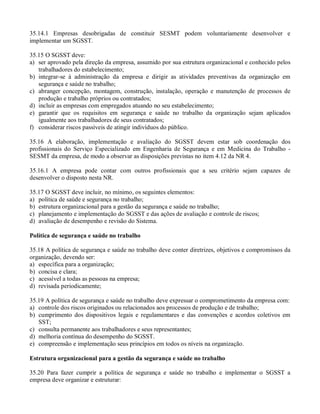 35.14.1 Empresas desobrigadas de constituir SESMT podem voluntariamente desenvolver e
implementar um SGSST.

35.15 O SGSST deve:
a) ser aprovado pela direção da empresa, assumido por sua estrutura organizacional e conhecido pelos
   trabalhadores do estabelecimento;
b) integrar-se à administração da empresa e dirigir as atividades preventivas da organização em
   segurança e saúde no trabalho;
c) abranger concepção, montagem, construção, instalação, operação e manutenção de processos de
   produção e trabalho próprios ou contratados;
d) incluir as empresas com empregados atuando no seu estabelecimento;
e) garantir que os requisitos em segurança e saúde no trabalho da organização sejam aplicados
   igualmente aos trabalhadores de seus contratados;
f) considerar riscos passíveis de atingir indivíduos do público.

35.16 A elaboração, implementação e avaliação do SGSST devem estar sob coordenação dos
profissionais do Serviço Especializado em Engenharia de Segurança e em Medicina do Trabalho -
SESMT da empresa, de modo a observar as disposições previstas no item 4.12 da NR 4.

35.16.1 A empresa pode contar com outros profissionais que a seu critério sejam capazes de
desenvolver o disposto nesta NR.

35.17 O SGSST deve incluir, no mínimo, os seguintes elementos:
a) política de saúde e segurança no trabalho;
b) estrutura organizacional para a gestão da segurança e saúde no trabalho;
c) planejamento e implementação do SGSST e das ações de avaliação e controle de riscos;
d) avaliação de desempenho e revisão do Sistema.

Política de segurança e saúde no trabalho

35.18 A política de segurança e saúde no trabalho deve conter diretrizes, objetivos e compromissos da
organização, devendo ser:
a) específica para a organização;
b) concisa e clara;
c) acessível a todas as pessoas na empresa;
d) revisada periodicamente;

35.19 A política de segurança e saúde no trabalho deve expressar o comprometimento da empresa com:
a) controle dos riscos originados ou relacionados aos processos de produção e de trabalho;
b) cumprimento dos dispositivos legais e regulamentares e das convenções e acordos coletivos em
   SST;
c) consulta permanente aos trabalhadores e seus representantes;
d) melhoria contínua do desempenho do SGSST.
e) compreensão e implementação seus princípios em todos os níveis na organização.

Estrutura organizacional para a gestão da segurança e saúde no trabalho

35.20 Para fazer cumprir a política de segurança e saúde no trabalho e implementar o SGSST a
empresa deve organizar e estruturar:
 