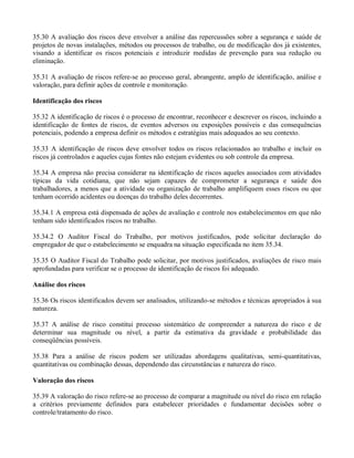 35.30 A avaliação dos riscos deve envolver a análise das repercussões sobre a segurança e saúde de
projetos de novas instalações, métodos ou processos de trabalho, ou de modificação dos já existentes,
visando a identificar os riscos potenciais e introduzir medidas de prevenção para sua redução ou
eliminação.

35.31 A avaliação de riscos refere-se ao processo geral, abrangente, amplo de identificação, análise e
valoração, para definir ações de controle e monitoração.

Identificação dos riscos

35.32 A identificação de riscos é o processo de encontrar, reconhecer e descrever os riscos, incluindo a
identificação de fontes de riscos, de eventos adversos ou exposições possíveis e das consequências
potenciais, podendo a empresa definir os métodos e estratégias mais adequados ao seu contexto.

35.33 A identificação de riscos deve envolver todos os riscos relacionados ao trabalho e incluir os
riscos já controlados e aqueles cujas fontes não estejam evidentes ou sob controle da empresa.

35.34 A empresa não precisa considerar na identificação de riscos aqueles associados com atividades
típicas da vida cotidiana, que não sejam capazes de comprometer a segurança e saúde dos
trabalhadores, a menos que a atividade ou organização de trabalho amplifiquem esses riscos ou que
tenham ocorrido acidentes ou doenças do trabalho deles decorrentes.

35.34.1 A empresa está dispensada de ações de avaliação e controle nos estabelecimentos em que não
tenham sido identificados riscos no trabalho.

35.34.2 O Auditor Fiscal do Trabalho, por motivos justificados, pode solicitar declaração do
empregador de que o estabelecimento se enquadra na situação especificada no item 35.34.

35.35 O Auditor Fiscal do Trabalho pode solicitar, por motivos justificados, avaliações de risco mais
aprofundadas para verificar se o processo de identificação de riscos foi adequado.

Análise dos riscos

35.36 Os riscos identificados devem ser analisados, utilizando-se métodos e técnicas apropriados à sua
natureza.

35.37 A análise de risco constitui processo sistemático de compreender a natureza do risco e de
determinar sua magnitude ou nível, a partir da estimativa da gravidade e probabilidade das
conseqüências possíveis.

35.38 Para a análise de riscos podem ser utilizadas abordagens qualitativas, semi-quantitativas,
quantitativas ou combinação dessas, dependendo das circunstâncias e natureza do risco.

Valoração dos riscos

35.39 A valoração do risco refere-se ao processo de comparar a magnitude ou nível do risco em relação
a critérios previamente definidos para estabelecer prioridades e fundamentar decisões sobre o
controle/tratamento do risco.
 