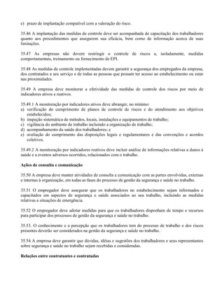e) prazo de implantação compatível com a valoração do risco.

35.46 A implantação das medidas de controle deve ser acompanhada de capacitação dos trabalhadores
quanto aos procedimentos que assegurem sua eficácia, bem como de informação acerca de suas
limitações.

35.47 As empresas não devem restringir o controle de riscos a, isoladamente, medidas
comportamentais, treinamento ou fornecimento de EPI.

35.48 As medidas de controle implementadas devem garantir a segurança dos empregados da empresa,
dos contratados a seu serviço e de todas as pessoas que possam ter acesso ao estabelecimento ou estar
nas proximidades.

35.49 A empresa deve monitorar a efetividade das medidas de controle dos riscos por meio de
indicadores ativos e reativos.

35.49.1 A monitoração por indicadores ativos deve abranger, no mínimo:
a) verificação do cumprimento de planos de controle de riscos e do atendimento aos objetivos
   estabelecidos;
b) inspeção sistemática de métodos, locais, instalações e equipamentos de trabalho;
c) vigilância do ambiente de trabalho incluindo a organização de trabalho;
d) acompanhamento da saúde dos trabalhadores; e
e) avaliação do cumprimento das disposições legais e regulamentares e das convenções e acordos
   coletivos.

35.49.2 A monitoração por indicadores reativos deve incluir análise de informações relativas a danos à
saúde e a eventos adversos ocorridos, relacionados com o trabalho.

Ações de consulta e comunicação

35.50 A empresa deve manter atividades de consulta e comunicação com as partes envolvidas, externas
e internas à organização, em todas as fases do processo de gestão da segurança e saúde no trabalho.

35.51 O empregador deve assegurar que os trabalhadores no estabelecimento sejam informados e
capacitados em aspectos de segurança e saúde associados ao seu trabalho, incluindo as medidas
relativas a situações de emergência.

35.52 O empregador deve adotar medidas para que os trabalhadores disponham de tempo e recursos
para participar dos processos de gestão da segurança e saúde no trabalho.

35.53. O conhecimento e a percepção que os trabalhadores tem do processo de trabalho e dos riscos
presentes deverão ser considerados na gestão da segurança e saúde no trabalho.

35.54 A empresa deve garantir que dúvidas, idéias e sugestões dos trabalhadores e seus representantes
sobre segurança e saúde no trabalho sejam recebidas e consideradas.

Relações entre contratantes e contratadas
 