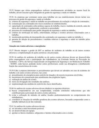 35.55 Sempre que vários empregadores realizem simultaneamente atividades no mesmo local de
trabalho, devem executar ações integradas de gestão da segurança e saúde no trabalho.

35.56 As empresas que contratam outras para trabalhar em seu estabelecimento devem incluir nos
processos de gestão da segurança e saúde no trabalho:
a) critérios de segurança e saúde no trabalho nos procedimentos de avaliação e seleção de contratados;
b) comunicação aos contratados dos riscos existentes no estabelecimento;
c) capacitação de contratados sobre práticas seguras de trabalho, riscos e medidas de controle, antes do
   início dos trabalhos e regularmente, conforme a necessidade;
d) processos de coordenação para gestão integrada da segurança e saúde no trabalho;
e) critérios de notificação de lesões, enfermidades, doenças e eventos adversos relacionados com o
   trabalho;
f) monitoração periódica do desempenho dos contratados em segurança e saúde no trabalho; e
g) garantia de adoção de procedimentos e medidas relativas à segurança e saúde no trabalho pelos
   contratados.

Atuação em eventos adversos e emergências

35.57 Devem integrar a gestão de SST as análises de acidentes de trabalho ou de outros eventos
adversos e a implementação de ações corretivas e de prevenção.

35.58 As análises de acidentes de trabalho ou de outros eventos adversos devem ser desenvolvidas
pelos empregadores com a participação dos trabalhadores, da Comissão Interna de Prevenção de
Acidentes - CIPA e do Serviço Especializado em Engenharia de Segurança e em Medicina do Trabalho
- SESMT, onde houver, podendo incluir outros profissionais, sendo sua abrangência e detalhamento
função das características do evento.

35.59 Cabe à empresa determinar os procedimentos que devem ser adotados em caso de acidentes de
trabalho e de outros eventos adversos, tais como:
a) procedimentos de emergência para controle da situação e de socorro às pessoas envolvidas;
b) mecanismos de comunicação para atendimento das exigências legais;
c) realização da análise do evento;
d) meios de divulgação dos resultados das análises;
e) implementação das medidas de controle dos riscos identificados.

35.60 As análises de eventos adversos devem obedecer às seguintes diretrizes:
a) buscar compreendê-los em sua complexidade, evitando conclusões reducionistas que não
   contribuam para a prevenção de outros eventos adversos;
b) evitar a utilização de métodos de análise focados predominantemente no comportamento dos
   trabalhadores;
c) considerar as situações de trabalho geradoras dos eventos adversos, buscando compreender como o
   trabalho habitual era de fato realizado.

35.61 As análises de eventos adversos devem:
a) ser iniciadas o mais brevemente possível;
b) ser desenvolvidas em equipe;
c) apontar os fatores imediatos, subjacentes e latentes relacionados com o evento;
 