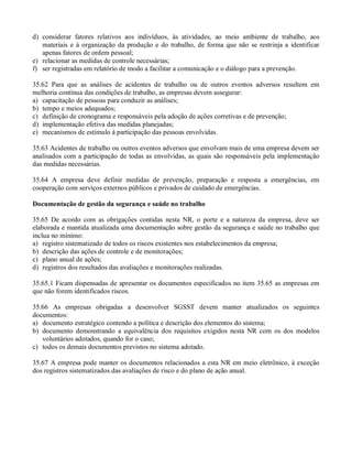 d) considerar fatores relativos aos indivíduos, às atividades, ao meio ambiente de trabalho, aos
   materiais e à organização da produção e do trabalho, de forma que não se restrinja a identificar
   apenas fatores de ordem pessoal;
e) relacionar as medidas de controle necessárias;
f) ser registradas em relatório de modo a facilitar a comunicação e o diálogo para a prevenção.

35.62 Para que as análises de acidentes de trabalho ou de outros eventos adversos resultem em
melhoria contínua das condições de trabalho, as empresas devem assegurar:
a) capacitação de pessoas para conduzir as análises;
b) tempo e meios adequados;
c) definição de cronograma e responsáveis pela adoção de ações corretivas e de prevenção;
d) implementação efetiva das medidas planejadas;
e) mecanismos de estímulo à participação das pessoas envolvidas.

35.63 Acidentes de trabalho ou outros eventos adversos que envolvam mais de uma empresa devem ser
analisados com a participação de todas as envolvidas, as quais são responsáveis pela implementação
das medidas necessárias.

35.64 A empresa deve definir medidas de prevenção, preparação e resposta a emergências, em
cooperação com serviços externos públicos e privados de cuidado de emergências.

Documentação de gestão da segurança e saúde no trabalho

35.65 De acordo com as obrigações contidas nesta NR, o porte e a natureza da empresa, deve ser
elaborada e mantida atualizada uma documentação sobre gestão da segurança e saúde no trabalho que
inclua no mínimo:
a) registro sistematizado de todos os riscos existentes nos estabelecimentos da empresa;
b) descrição das ações de controle e de monitorações;
c) plano anual de ações;
d) registros dos resultados das avaliações e monitorações realizadas.

35.65.1 Ficam dispensadas de apresentar os documentos especificados no item 35.65 as empresas em
que não forem identificados riscos.

35.66 As empresas obrigadas a desenvolver SGSST devem manter atualizados os seguintes
documentos:
a) documento estratégico contendo a política e descrição dos elementos do sistema;
b) documento demonstrando a equivalência dos requisitos exigidos nesta NR com os dos modelos
   voluntários adotados, quando for o caso;
c) todos os demais documentos previstos no sistema adotado.

35.67 A empresa pode manter os documentos relacionados a esta NR em meio eletrônico, à exceção
dos registros sistematizados das avaliações de risco e do plano de ação anual.
 