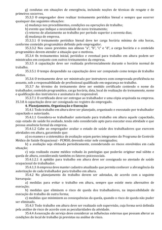 g) condutas em situações de emergência, incluindo noções de técnicas de resgate e de
primeiros socorros.
35.3.3 O empregador deve realizar treinamento periódico bienal e sempre que ocorrer
quaisquer das seguintes situações:
a) mudança nos procedimentos, condições ou operações de trabalho;
b) evento que indique a necessidade de novo treinamento;
c) retorno de afastamento ao trabalho por período superior a noventa dias;
d) mudança de empresa.
35.3.3.1 O treinamento periódico bienal deve ter carga horária mínima de oito horas,
conforme conteúdo programático definido pelo empregador.
35.3.3.2 Nos casos previstos nas alíneas “a”, “b”, “c” e “d”, a carga horária e o conteúdo
programático devem atender a situação que o motivou.
35.3.4 Os treinamentos inicial, periódico e eventual para trabalho em altura podem ser
ministrados em conjunto com outros treinamentos da empresa.
35.3.5 A capacitação deve ser realizada preferencialmente durante o horário normal de
trabalho.
35.3.5.1 O tempo despendido na capacitação deve ser computado como tempo de trabalho
efetivo.
35.3.6 O treinamento deve ser ministrado por instrutores com comprovada proficiência no
assunto, sob a responsabilidade de profissional qualificado em segurança no trabalho.
35.3.7 Ao término do treinamento deve ser emitido certificado contendo o nome do
trabalhador, conteúdo programático, carga horária, data, local de realização do treinamento, nome
e qualificação dos instrutores e assinatura do responsável.
35.3.7.1 O certificado deve ser entregue ao trabalhador e uma cópia arquivada na empresa.
35.3.8 A capacitação deve ser consignada no registro do empregado.
4. Planejamento, Organização e Execução
35.4.1 Todo trabalho em altura deve ser planejado, organizado e executado por trabalhador
capacitado e autorizado.
35.4.1.1 Considera-se trabalhador autorizado para trabalho em altura aquele capacitado,
cujo estado de saúde foi avaliado, tendo sido considerado apto para executar essa atividade e que
possua anuência formal da empresa.
35.4.1.2 Cabe ao empregador avaliar o estado de saúde dos trabalhadores que exercem
atividades em altura, garantindo que:
a) os exames e a sistemática de avaliação sejam partes integrantes do Programa de Controle
Médico de Saúde Ocupacional - PCMSO, devendo estar nele consignados;
b) a avaliação seja efetuada periodicamente, considerando os riscos envolvidos em cada
situação;
c) seja realizado exame médico voltado às patologias que poderão originar mal súbito e
queda de altura, considerando também os fatores psicossociais.
35.4.1.2.1 A aptidão para trabalho em altura deve ser consignada no atestado de saúde
ocupacional do trabalhador.
35.4.1.3 A empresa deve manter cadastro atualizado que permita conhecer a abrangência da
autorização de cada trabalhador para trabalho em altura.
35.4.2 No planejamento do trabalho devem ser adotadas, de acordo com a seguinte
hierarquia:
a) medidas para evitar o trabalho em altura, sempre que existir meio alternativo de
execução;
b) medidas que eliminem o risco de queda dos trabalhadores, na impossibilidade de
execução do trabalho de outra forma;
c) medidas que minimizem as consequências da queda, quando o risco de queda não puder
ser eliminado.
35.4.3 Todo trabalho em altura deve ser realizado sob supervisão, cuja forma será definida
pela análise de risco de acordo com as peculiaridades da atividade.
35.4.4 A execução do serviço deve considerar as influências externas que possam alterar as
condições do local de trabalho já previstas na análise de risco.
 