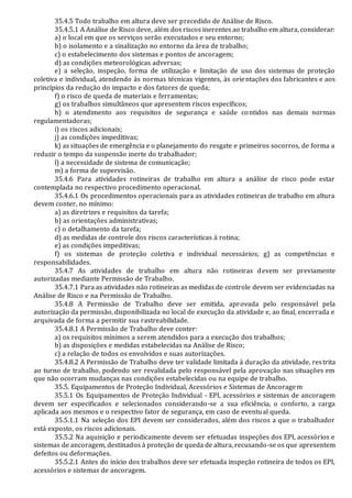 35.4.5 Todo trabalho em altura deve ser precedido de Análise de Risco.
35.4.5.1 A Análise de Risco deve, além dos riscos inerentes ao trabalho em altura, considerar:
a) o local em que os serviços serão executados e seu entorno;
b) o isolamento e a sinalização no entorno da área de trabalho;
c) o estabelecimento dos sistemas e pontos de ancoragem;
d) as condições meteorológicas adversas;
e) a seleção, inspeção, forma de utilização e limitação de uso dos sistemas de proteção
coletiva e individual, atendendo às normas técnicas vigentes, às orientações dos fabricantes e aos
princípios da redução do impacto e dos fatores de queda;
f) o risco de queda de materiais e ferramentas;
g) os trabalhos simultâneos que apresentem riscos específicos;
h) o atendimento aos requisitos de segurança e saúde contidos nas demais normas
regulamentadoras;
i) os riscos adicionais;
j) as condições impeditivas;
k) as situações de emergência e o planejamento do resgate e primeiros socorros, de forma a
reduzir o tempo da suspensão inerte do trabalhador;
l) a necessidade de sistema de comunicação;
m) a forma de supervisão.
35.4.6 Para atividades rotineiras de trabalho em altura a análise de risco pode estar
contemplada no respectivo procedimento operacional.
35.4.6.1 Os procedimentos operacionais para as atividades rotineiras de trabalho em altura
devem conter, no mínimo:
a) as diretrizes e requisitos da tarefa;
b) as orientações administrativas;
c) o detalhamento da tarefa;
d) as medidas de controle dos riscos características à rotina;
e) as condições impeditivas;
f) os sistemas de proteção coletiva e individual necessários; g) as competências e
responsabilidades.
35.4.7 As atividades de trabalho em altura não rotineiras devem ser previamente
autorizadas mediante Permissão de Trabalho.
35.4.7.1 Para as atividades não rotineiras as medidas de controle devem ser evidenciadas na
Análise de Risco e na Permissão de Trabalho.
35.4.8 A Permissão de Trabalho deve ser emitida, aprovada pelo responsável pela
autorização da permissão, disponibilizada no local de execução da atividade e, ao final, encerrada e
arquivada de forma a permitir sua rastreabilidade.
35.4.8.1 A Permissão de Trabalho deve conter:
a) os requisitos mínimos a serem atendidos para a execução dos trabalhos;
b) as disposições e medidas estabelecidas na Análise de Risco;
c) a relação de todos os envolvidos e suas autorizações.
35.4.8.2 A Permissão de Trabalho deve ter validade limitada à duração da atividade, restrita
ao turno de trabalho, podendo ser revalidada pelo responsável pela aprovação nas situações em
que não ocorram mudanças nas condições estabelecidas ou na equipe de trabalho.
35.5. Equipamentos de Proteção Individual, Acessórios e Sistemas de Ancoragem
35.5.1 Os Equipamentos de Proteção Individual - EPI, acessórios e sistemas de ancoragem
devem ser especificados e selecionados considerando-se a sua eficiência, o conforto, a carga
aplicada aos mesmos e o respectivo fator de segurança, em caso de eventual queda.
35.5.1.1 Na seleção dos EPI devem ser considerados, além dos riscos a que o trabalhador
está exposto, os riscos adicionais.
35.5.2 Na aquisição e periodicamente devem ser efetuadas inspeções dos EPI, acessórios e
sistemas de ancoragem, destinados à proteção de queda de altura, recusando-se os que apresentem
defeitos ou deformações.
35.5.2.1 Antes do início dos trabalhos deve ser efetuada inspeção rotineira de todos os EPI,
acessórios e sistemas de ancoragem.
 