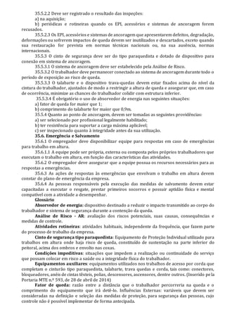 35.5.2.2 Deve ser registrado o resultado das inspeções:
a) na aquisição;
b) periódicas e rotineiras quando os EPI, acessórios e sistemas de ancoragem forem
recusados.
35.5.2.3 Os EPI, acessórios e sistemas de ancoragem que apresentarem defeitos, degradação,
deformações ou sofrerem impactos de queda devem ser inutilizados e descartados, exceto quando
sua restauração for prevista em normas técnicas nacionais ou, na sua ausência, normas
internacionais.
35.5.3 O cinto de segurança deve ser do tipo paraquedista e dotado de dispositivo para
conexão em sistema de ancoragem.
35.5.3.1 O sistema de ancoragem deve ser estabelecido pela Análise de Risco.
35.5.3.2 O trabalhador deve permanecer conectado ao sistema de ancoragem durante todo o
período de exposição ao risco de queda.
35.5.3.3 O talabarte e o dispositivo trava-quedas devem estar fixados acima do nível da
cintura do trabalhador, ajustados de modo a restringir a altura de queda e assegurar que, em caso
de ocorrência, minimize as chances do trabalhador colidir com estrutura inferior.
35.5.3.4 É obrigatório o uso de absorvedor de energia nas seguintes situações:
a) fator de queda for maior que 1;
b) comprimento do talabarte for maior que 0,9m.
35.5.4 Quanto ao ponto de ancoragem, devem ser tomadas as seguintes providências:
a) ser selecionado por profissional legalmente habilitado;
b) ter resistência para suportar a carga máxima aplicável;
c) ser inspecionado quanto à integridade antes da sua utilização.
35.6. Emergência e Salvamento
35.6.1 O empregador deve disponibilizar equipe para respostas em caso de emergências
para trabalho em altura.
35.6.1.1 A equipe pode ser própria, externa ou composta pelos próprios trabalhadores que
executam o trabalho em altura, em função das características das atividades.
35.6.2 O empregador deve assegurar que a equipe possua os recursos necessários para as
respostas a emergências.
35.6.3 As ações de respostas às emergências que envolvam o trabalho em altura devem
constar do plano de emergência da empresa.
35.6.4 As pessoas responsáveis pela execução das medidas de salvamento devem estar
capacitadas a executar o resgate, prestar primeiros socorros e possuir aptidão física e mental
compatível com a atividade a desempenhar.
Glossário
Absorvedor de energia: dispositivo destinado a reduzir o impacto transmitido ao corpo do
trabalhador e sistema de segurança durante a contenção da queda.
Análise de Risco - AR: avaliação dos riscos potenciais, suas causas, consequências e
medidas de controle.
Atividades rotineiras: atividades habituais, independente da frequência, que fazem parte
do processo de trabalho da empresa.
Cinto de segurança tipo paraquedista: Equipamento de Proteção Individual utilizado para
trabalhos em altura onde haja risco de queda, constituído de sustentação na parte inferior do
peitoral, acima dos ombros e envolto nas coxas.
Condições impeditivas: situações que impedem a realização ou continuidade do serviço
que possam colocar em risco a saúde ou a integridade física do trabalhador.
Equipamentos auxiliares: equipamentos utilizados nos trabalhos de acesso por corda que
completam o cinturão tipo paraquedista, talabarte, trava quedas e corda, tais como: conectores,
bloqueadores, anéis de cintas têxteis, polias, descensores, ascensores, dentre outros. (Inserido pe la
Portaria MTE n.º 593, de 28 de abril de 2014)
Fator de queda: razão entre a distância que o trabalhador percorreria na queda e o
comprimento do equipamento que irá detê-lo. Influências Externas: variáveis que devem ser
consideradas na definição e seleção das medidas de proteção, para segurança das pessoas, cujo
controle não é possível implementar de forma antecipada.
 