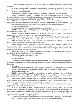 a) for evidenciado na análise de risco que o uso de uma segunda corda gera um risco
superior;
b) sejam implementadas medidas suplementares, previstas na análise de risco, que
garantam um desempenho de segurança no mínimo equivalente ao uso de duas cordas.
3. Equipamentos e cordas
3.1 As cordas utilizadas devem atender aos requisitos das normas técnicas nacionais.
3.2 Os equipamentos auxiliares utilizados devem ser certificados de acordo com normas
técnicas nacionais ou, na ausência dessas, de acordo com normas técnicas internacionais. (Vide
prazo para implementação no Art. 3ª da Portaria MTE n.º 593/2014)
3.2.1 Na inexistência de normas técnicas internacionais, a certificação por normas
estrangeiras pode ser aceita desde que atendidos aos requisitos previstos na norma europeia (EN).
3.3 Os equipamentos e cordas devem ser inspecionados nas seguintes situações:
a) antes da sua utilização;
b) periodicamente, com periodicidade mínima de seis meses.
3.3.1 Em função do tipo de utilização ou exposição a agentes agressivos, o intervalo entre as
inspeções deve ser reduzido.
3.4 As inspeções devem atender às recomendações do fabricante e aos critérios
estabelecidos na Análise de Risco ou no Procedimento Operacional.
3.4.1 Todo equipamento ou corda que apresente defeito, desgaste, degradação ou
deformação deve ser recusado, inutilizado e descartado.
3.4.2 A Análise de Risco deve considerar as interferências externas que possam
comprometer a integridade dos equipamentos e cordas.
3.4.2.1 Quando houver exposições a agentes químicos que possam comprometer a
integridade das cordas ou equipamentos, devem ser adotadas medidas adicionais em conformidade
com as recomendações do fabricante considerando as tabelas de incompatibilidade dos produtos
identificados com as cordas e equipamentos.
3.4.2.2 Nas atividades nas proximidades de sistemas energizados ou com possibilidade de
energização, devem ser adotadas medidas adicionais.
3.5 As inspeções devem ser registradas:
a) na aquisição;
b) periodicamente;
c) quando os equipamentos ou cordas forem recusados. 3.6 Os equipamentos utilizados para
acesso por corda devem ser armazenados e mantidos conforme recomendação do fabricante ou
fornecedor.
4. Resgate
4.1 A equipe de trabalho deve ser capacitada para autorresgate e resgate da própria equipe.
4.2 Para cada frente de trabalho deve haver um plano de resgate dos trabalhadores.
5. Condições impeditivas
5.1 Além das condições impeditivas identificadas na Análise de Risco, como estabelece o
item 35.4.5.1, alínea ¨j¨ da NR-35, o trabalho de acesso por corda deve ser interrompido
imediatamente em caso de ventos superiores a quarenta quilômetros por hora.
5.2 Pode ser autorizada a execução de trabalho em altura utilizando acesso por cordas em
condições com ventos superiores a quarenta quilômetros por hora e inferiores a quarenta e seis
quilômetros por hora, desde que atendidos os seguintes requisitos:
a) justificar a impossibilidade do adiamento dos serviços mediante documento assinado pelo
responsável pela execução dos serviços;
b) elaborar Análise de Risco complementar com avaliação dos riscos, suas causas,
consequências e medidas de controle, efetuada por equipe multidisciplinar coordenada por
profissional qualificado em segurança do trabalho ou, na inexistência deste, pelo responsável pelo
cumprimento desta norma, anexada à justificativa, com as medidas de proteção adicionais
aplicáveis, assinada por todos os participantes;
c) implantar medidas adicionais de segurança que possibilitem a realização das atividades;
d) ser realizada mediante operação assistida pelo supervisor das atividades.
 