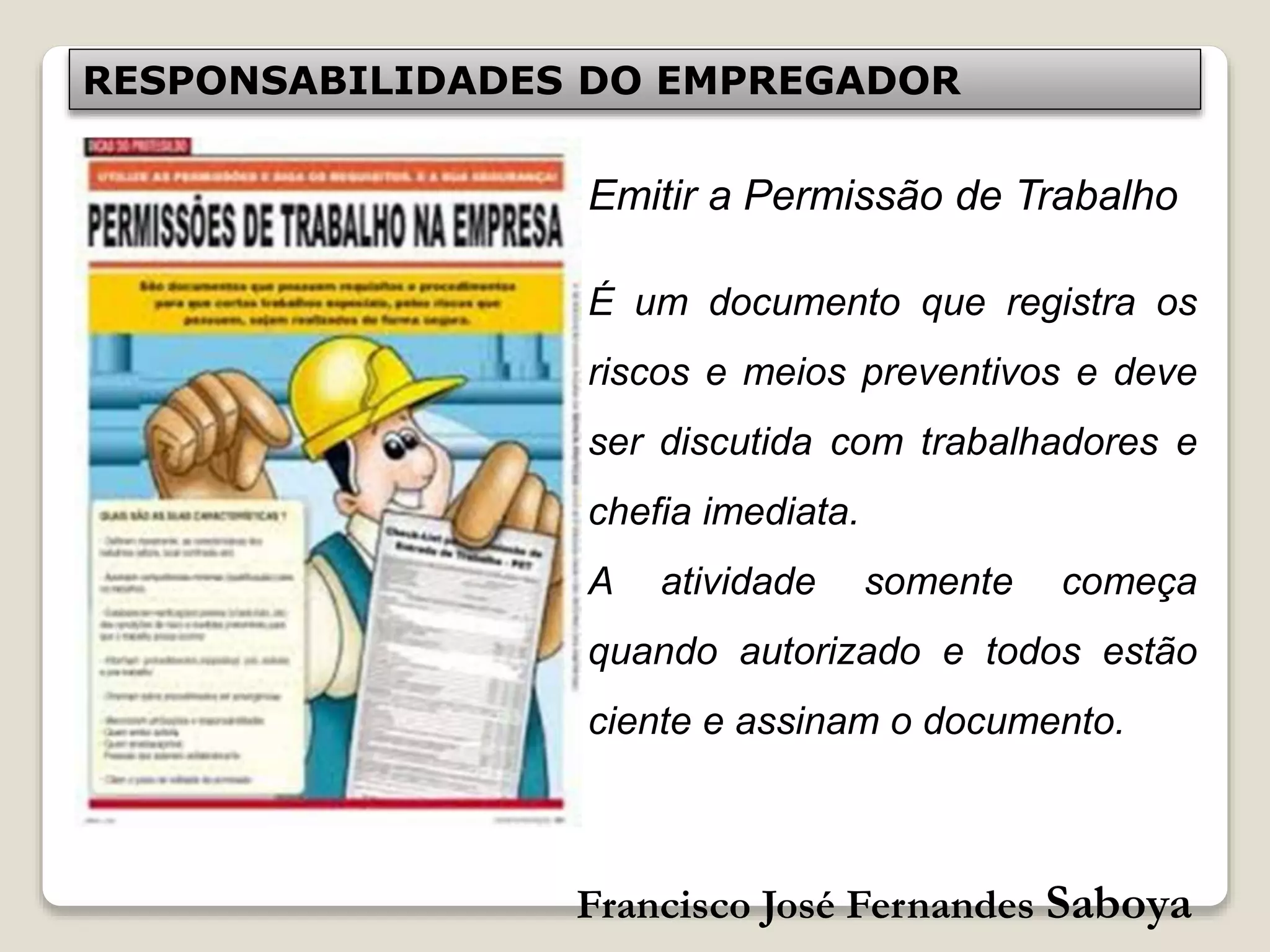 Francisco José Fernandes Saboya
RESPONSABILIDADES DO EMPREGADOR
Emitir a Permissão de Trabalho
É um documento que registra os
riscos e meios preventivos e deve
ser discutida com trabalhadores e
chefia imediata.
A atividade somente começa
quando autorizado e todos estão
ciente e assinam o documento.
 